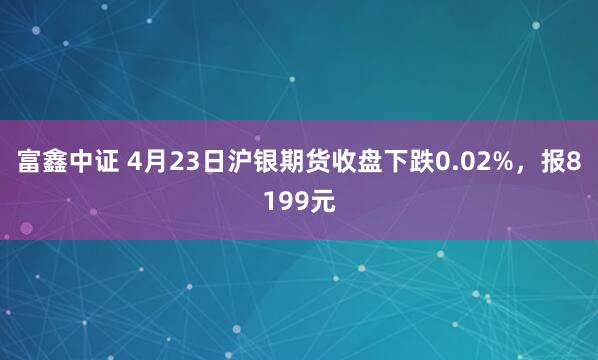 富鑫中证 4月23日沪银期货收盘下跌0.02%，报8199元