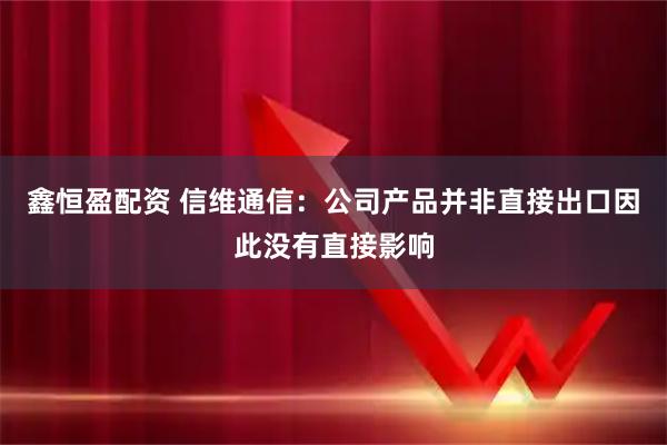 鑫恒盈配资 信维通信：公司产品并非直接出口因此没有直接影响
