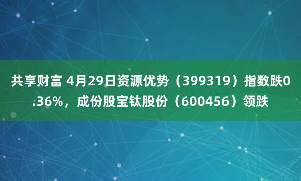 共享财富 4月29日资源优势（399319）指数跌0.36%，成份股宝钛股份（600456）领跌
