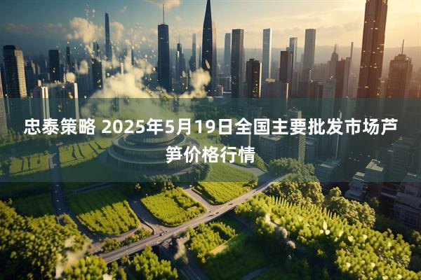 忠泰策略 2025年5月19日全国主要批发市场芦笋价格行情