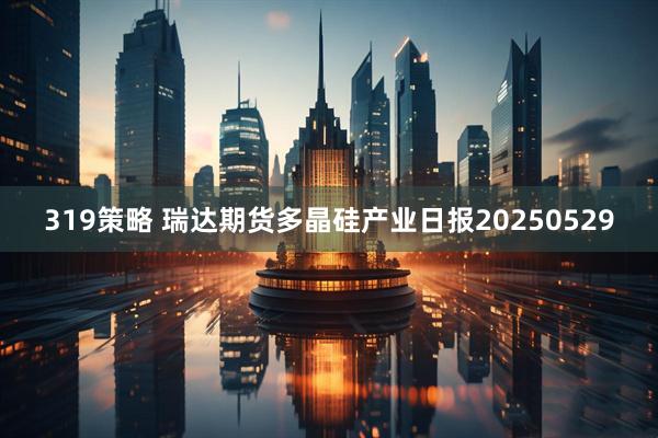 319策略 瑞达期货多晶硅产业日报20250529