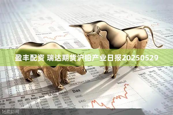 盈丰配资 瑞达期货沪铅产业日报20250529