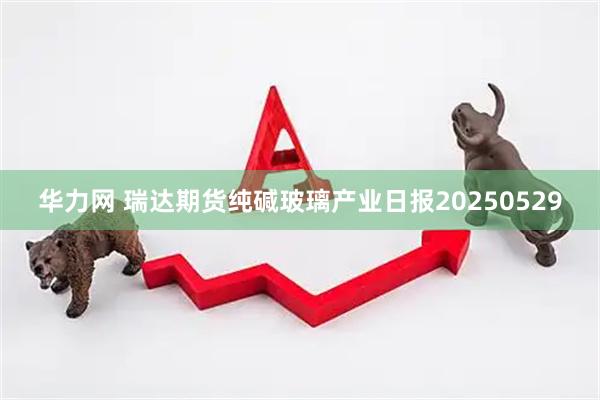 华力网 瑞达期货纯碱玻璃产业日报20250529