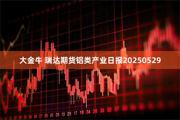 大金牛 瑞达期货铝类产业日报20250529