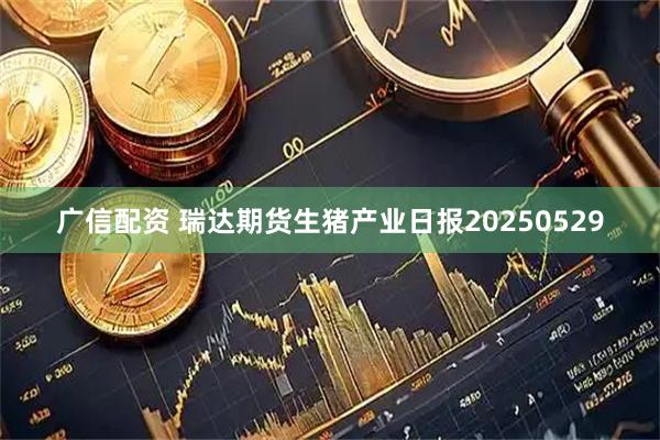 广信配资 瑞达期货生猪产业日报20250529