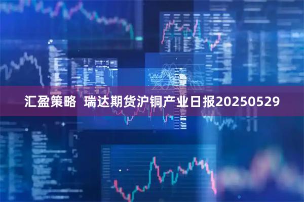 汇盈策略  瑞达期货沪铜产业日报20250529