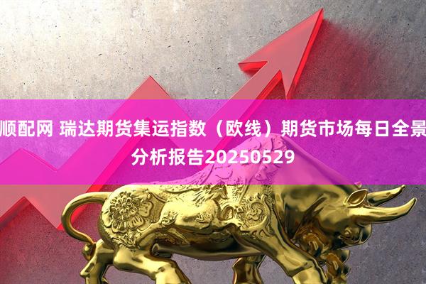 顺配网 瑞达期货集运指数（欧线）期货市场每日全景分析报告20250529