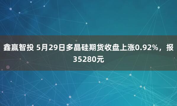 鑫赢智投 5月29日多晶硅期货收盘上涨0.92%，报35280元