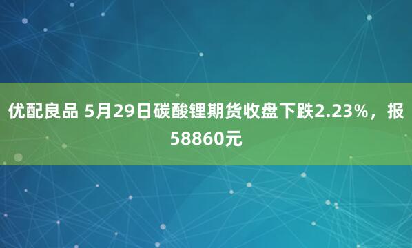 优配良品 5月29日碳酸锂期货收盘下跌2.23%，报58860元
