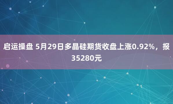 启运操盘 5月29日多晶硅期货收盘上涨0.92%，报35280元