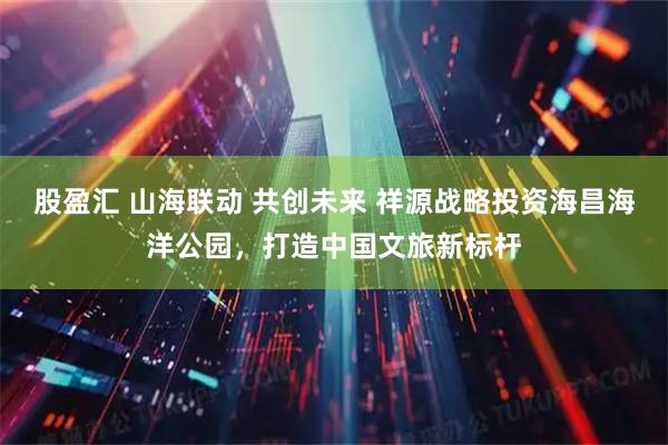 股盈汇 山海联动 共创未来 祥源战略投资海昌海洋公园，打造中国文旅新标杆