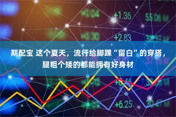 期配宝 这个夏天，流行给脚踝“留白”的穿搭，腿粗个矮的都能拥有好身材