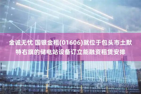 金诚无忧 国银金租(01606)就位于包头市土默特右旗的储电站设备订立能融资租赁安排