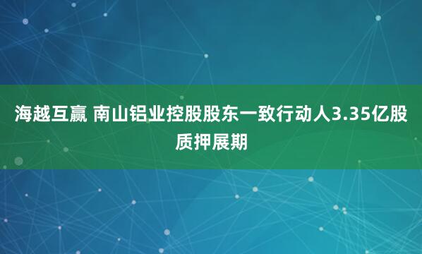海越互赢 南山铝业控股股东一致行动人3.35亿股质押展期
