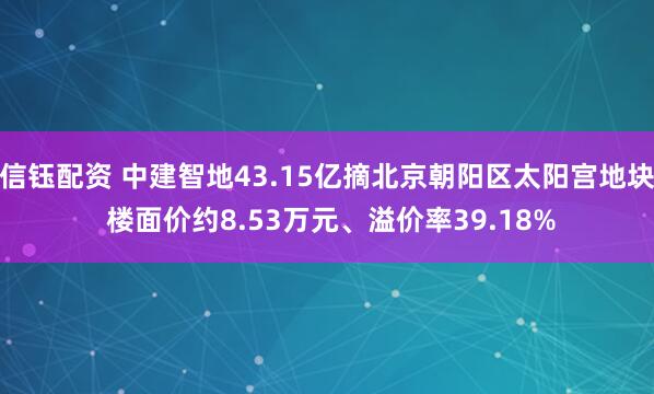 信钰配资 中建智地43.15亿摘北京朝阳区太阳宫地块 楼面价约8.53万元、溢价率39.18%