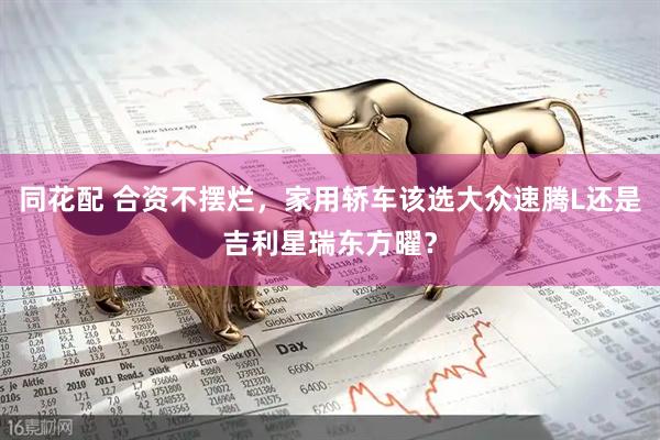 同花配 合资不摆烂，家用轿车该选大众速腾L还是吉利星瑞东方曜？