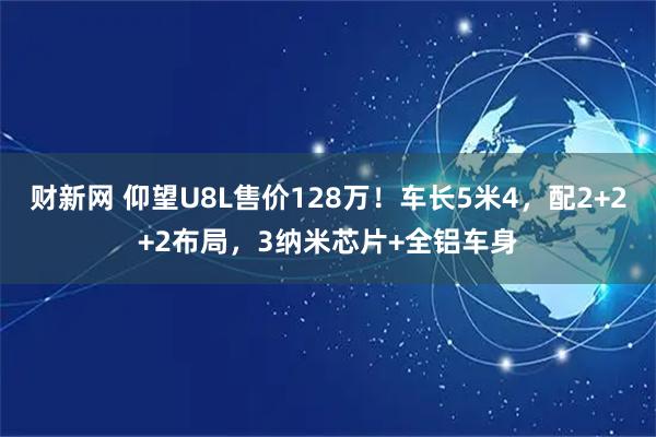 财新网 仰望U8L售价128万！车长5米4，配2+2+2布局，3纳米芯片+全铝车身
