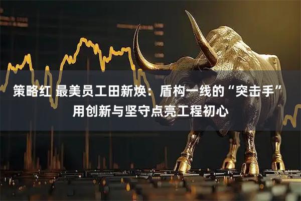 策略红 最美员工田新焕：盾构一线的“突击手” 用创新与坚守点亮工程初心