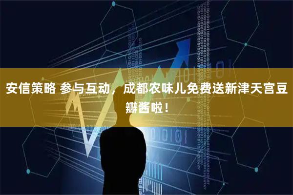 安信策略 参与互动，成都农味儿免费送新津天宫豆瓣酱啦！