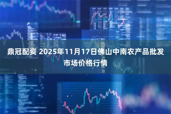 鼎冠配资 2025年11月17日佛山中南农产品批发市场价格行情
