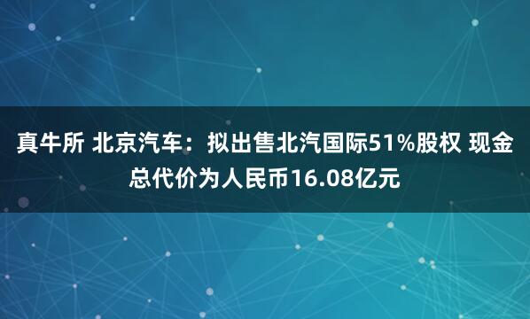 真牛所 北京汽车：拟出售北汽国际51%股权 现金总代价为人民币16.08亿元