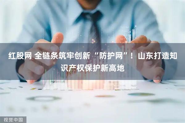 红股网 全链条筑牢创新 “防护网”！山东打造知识产权保护新高地
