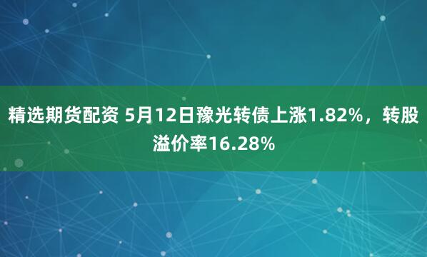 精选期货配资 5月12日豫光转债上涨1.82%，转股溢价率16.28%