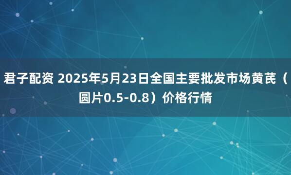 君子配资 2025年5月23日全国主要批发市场黄芪（圆片0.5-0.8）价格行情