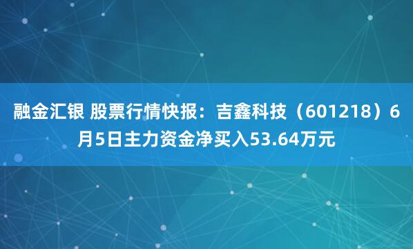 融金汇银 股票行情快报：吉鑫科技（601218）6月5日主力资金净买入53.64万元
