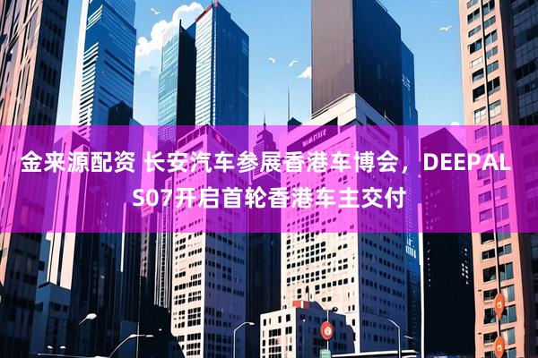 金来源配资 长安汽车参展香港车博会，DEEPAL S07开启首轮香港车主交付