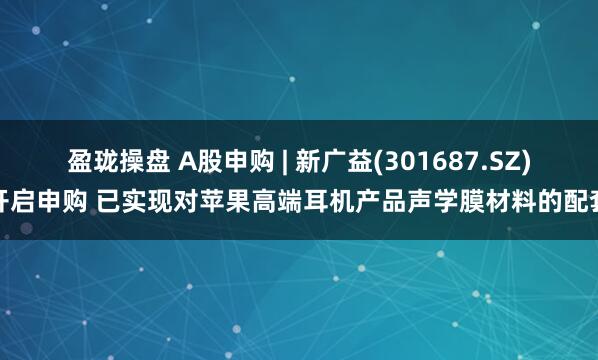 盈珑操盘 A股申购 | 新广益(301687.SZ)开启申购 已实现对苹果高端耳机产品声学膜材料的配套