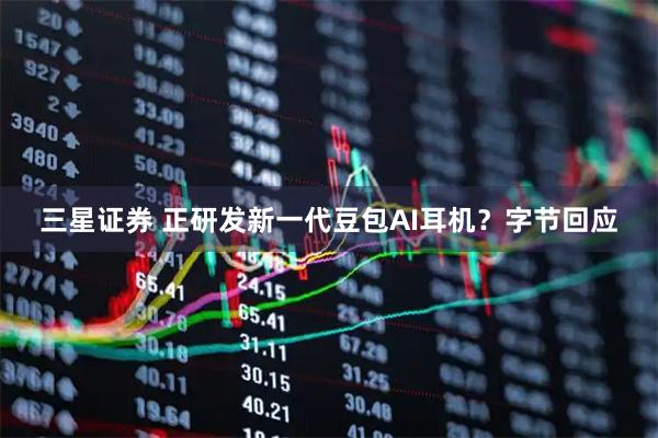 三星证券 正研发新一代豆包AI耳机？字节回应