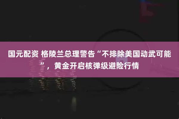国元配资 格陵兰总理警告“不排除美国动武可能”，黄金开启核弹级避险行情