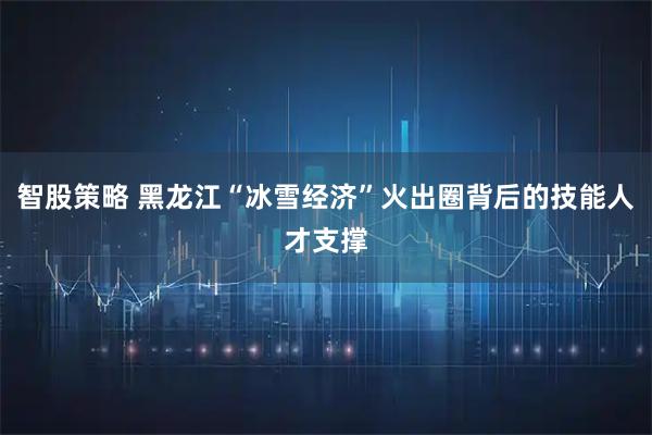 智股策略 黑龙江“冰雪经济”火出圈背后的技能人才支撑