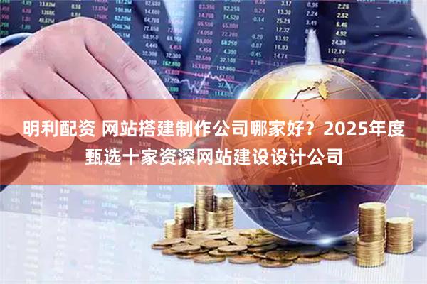 明利配资 网站搭建制作公司哪家好？2025年度甄选十家资深网站建设设计公司