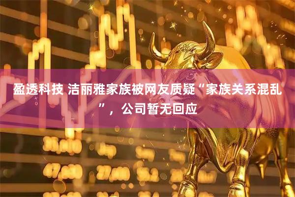盈透科技 洁丽雅家族被网友质疑“家族关系混乱”，公司暂无回应